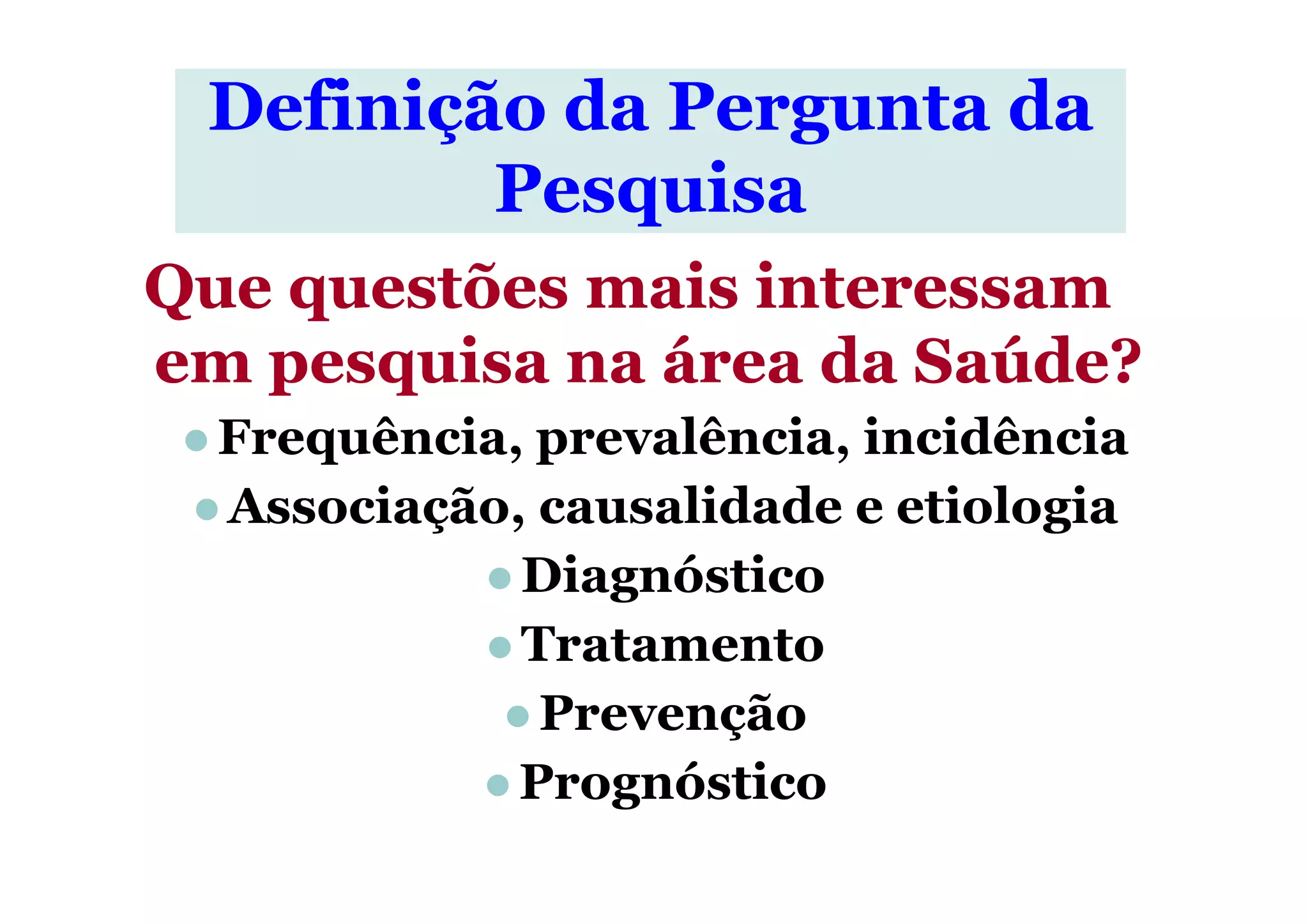 Que questões mais interessamQue questões mais interessam
em pesquisa na área da Saúde?em pesquisa na área da Saúde?
Frequência, prevalência, incidência
Definição da Pergunta daDefinição da Pergunta da
PesquisaPesquisa
Frequência, prevalência, incidência
Associação, causalidade e etiologia
Diagnóstico
Tratamento
Prevenção
Prognóstico
 