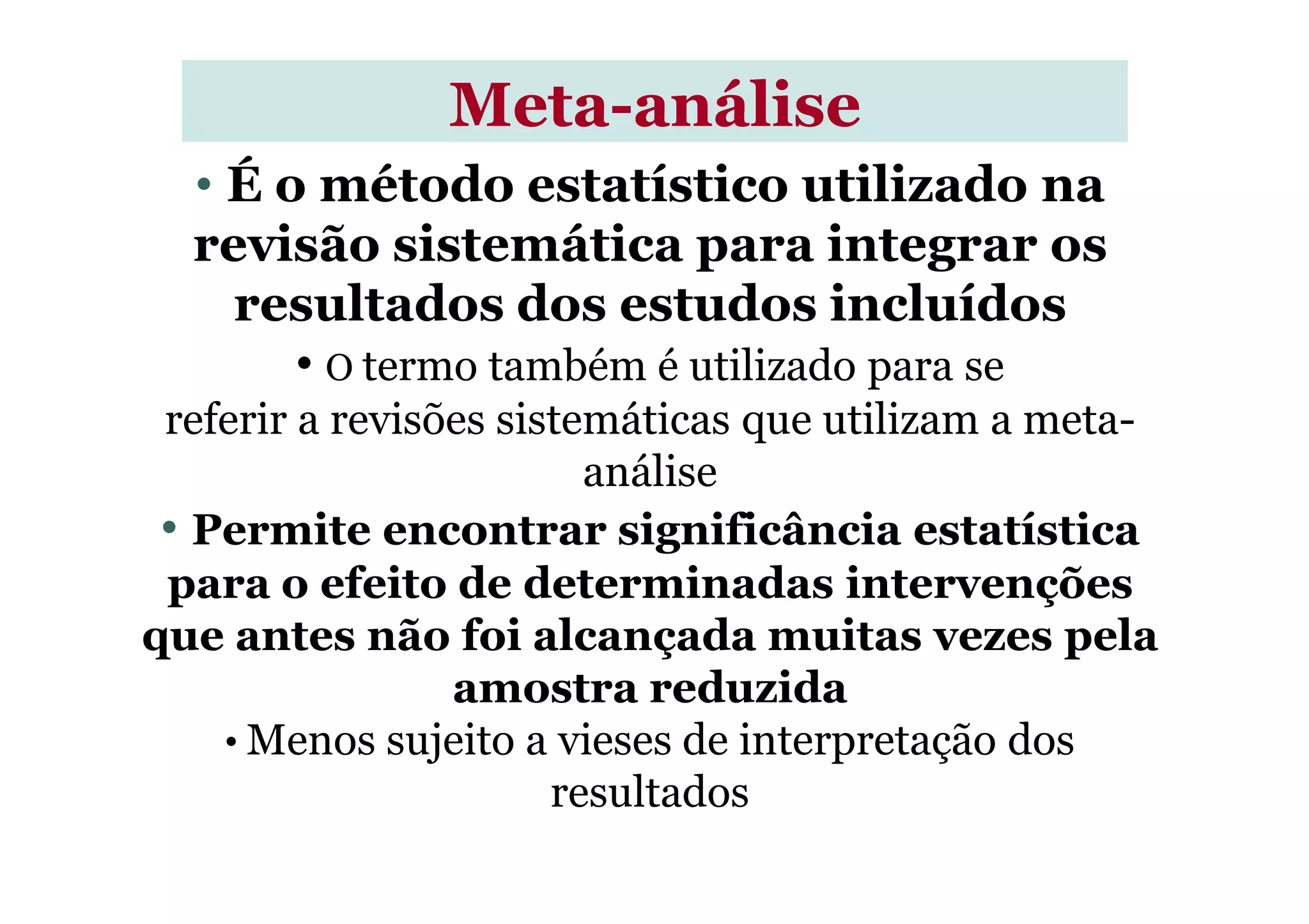• É o método estatístico utilizado na
revisão sistemática para integrar os
resultados dos estudos incluídos
• O termo também é utilizado para se
referir a revisões sistemáticas que utilizam a meta-
análise
MetaMeta--análiseanálise
análise
• Permite encontrar significância estatística
para o efeito de determinadas intervenções
que antes não foi alcançada muitas vezes pela
amostra reduzida
• Menos sujeito a vieses de interpretação dos
resultados
 