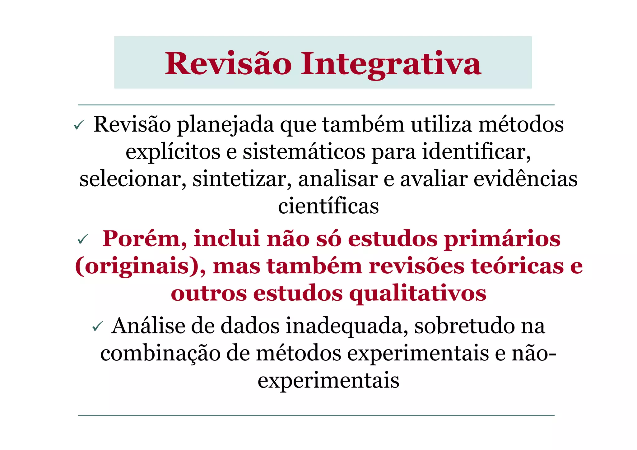 Revisão Integrativa
Revisão planejada que também utiliza métodos
explícitos e sistemáticos para identificar,
selecionar, sintetizar, analisar e avaliar evidências
científicas
Porém, inclui não só estudos primários
(originais), mas também revisões teóricas e
outros estudos qualitativos
Análise de dados inadequada, sobretudo na
combinação de métodos experimentais e não-
experimentais
 