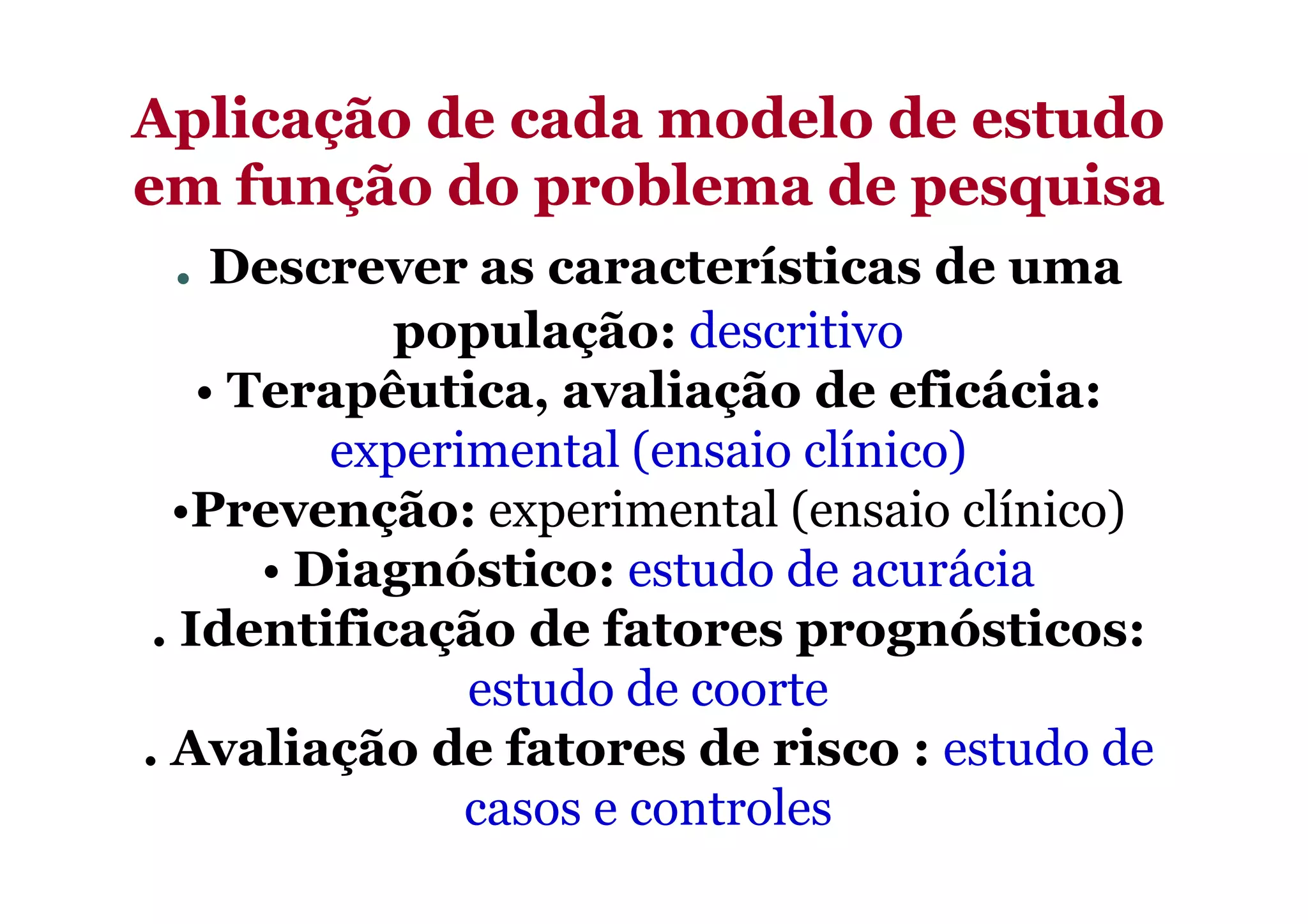 Aplicação de cada modelo de estudoAplicação de cada modelo de estudo
em função do problema de pesquisaem função do problema de pesquisa
. Descrever as características de uma
população: descritivo
• Terapêutica, avaliação de eficácia:
experimental (ensaio clínico)experimental (ensaio clínico)
•Prevenção: experimental (ensaio clínico)
• Diagnóstico: estudo de acurácia
. Identificação de fatores prognósticos:
estudo de coorte
. Avaliação de fatores de risco : estudo de
casos e controles
 