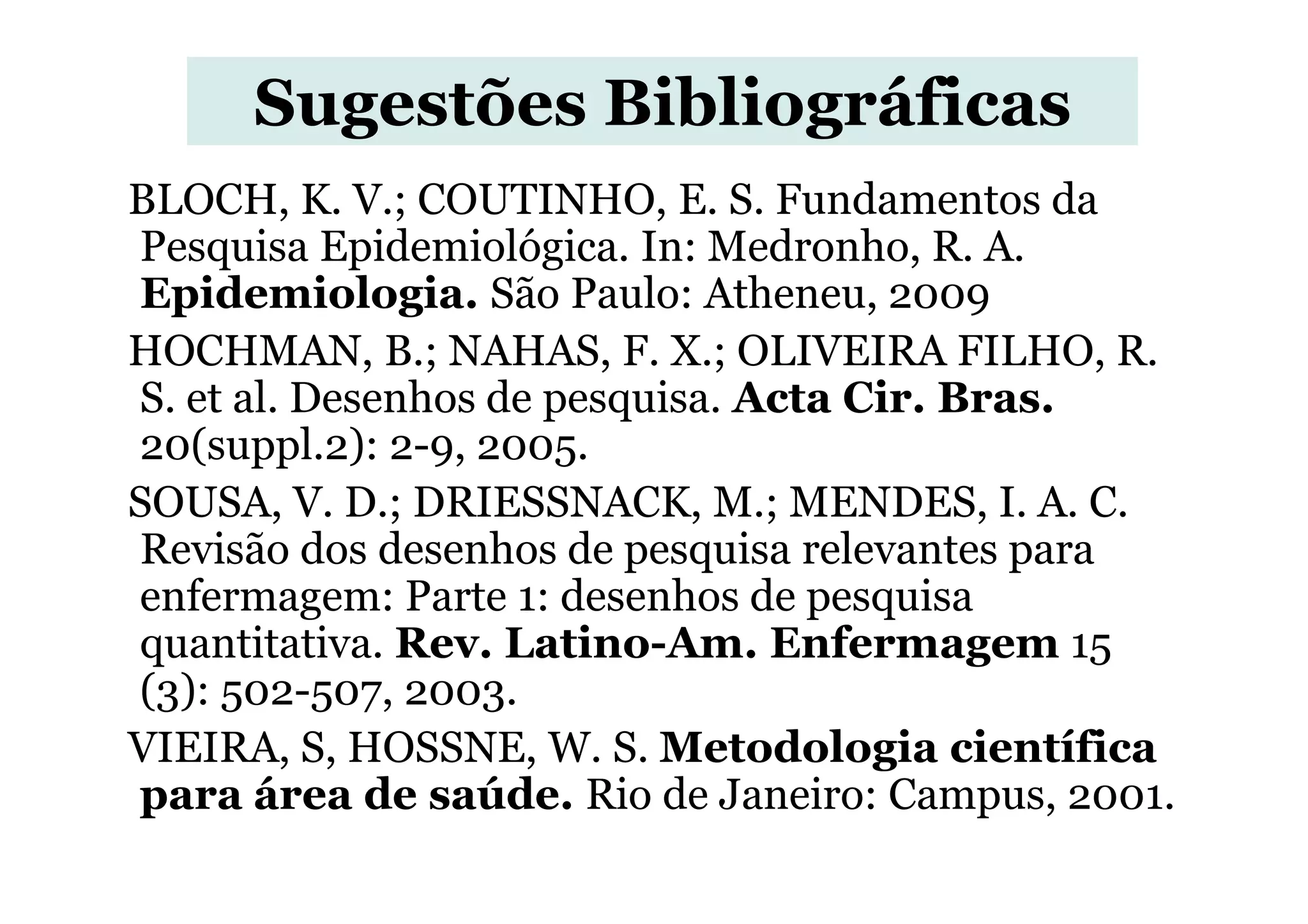 Sugestões Bibliográficas
BLOCH, K. V.; COUTINHO, E. S. Fundamentos da
Pesquisa Epidemiológica. In: Medronho, R. A.
Epidemiologia. São Paulo: Atheneu, 2009
HOCHMAN, B.; NAHAS, F. X.; OLIVEIRA FILHO, R.
S. et al. Desenhos de pesquisa. Acta Cir. Bras.
20(suppl.2): 2-9, 2005.20(suppl.2): 2-9, 2005.
SOUSA, V. D.; DRIESSNACK, M.; MENDES, I. A. C.
Revisão dos desenhos de pesquisa relevantes para
enfermagem: Parte 1: desenhos de pesquisa
quantitativa. Rev. Latino-Am. Enfermagem 15
(3): 502-507, 2003.
VIEIRA, S, HOSSNE, W. S. Metodologia científica
para área de saúde. Rio de Janeiro: Campus, 2001.
 