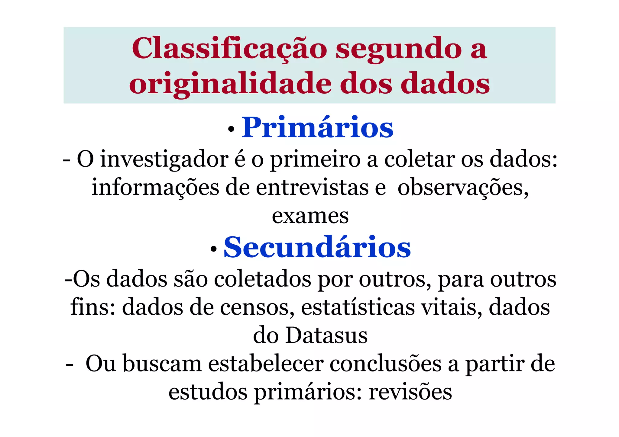 Classificação segundo a
originalidade dos dados
• Primários
- O investigador é o primeiro a coletar os dados:
informações de entrevistas e observações,
examesexames
• Secundários
-Os dados são coletados por outros, para outros
fins: dados de censos, estatísticas vitais, dados
do Datasus
- Ou buscam estabelecer conclusões a partir de
estudos primários: revisões
 