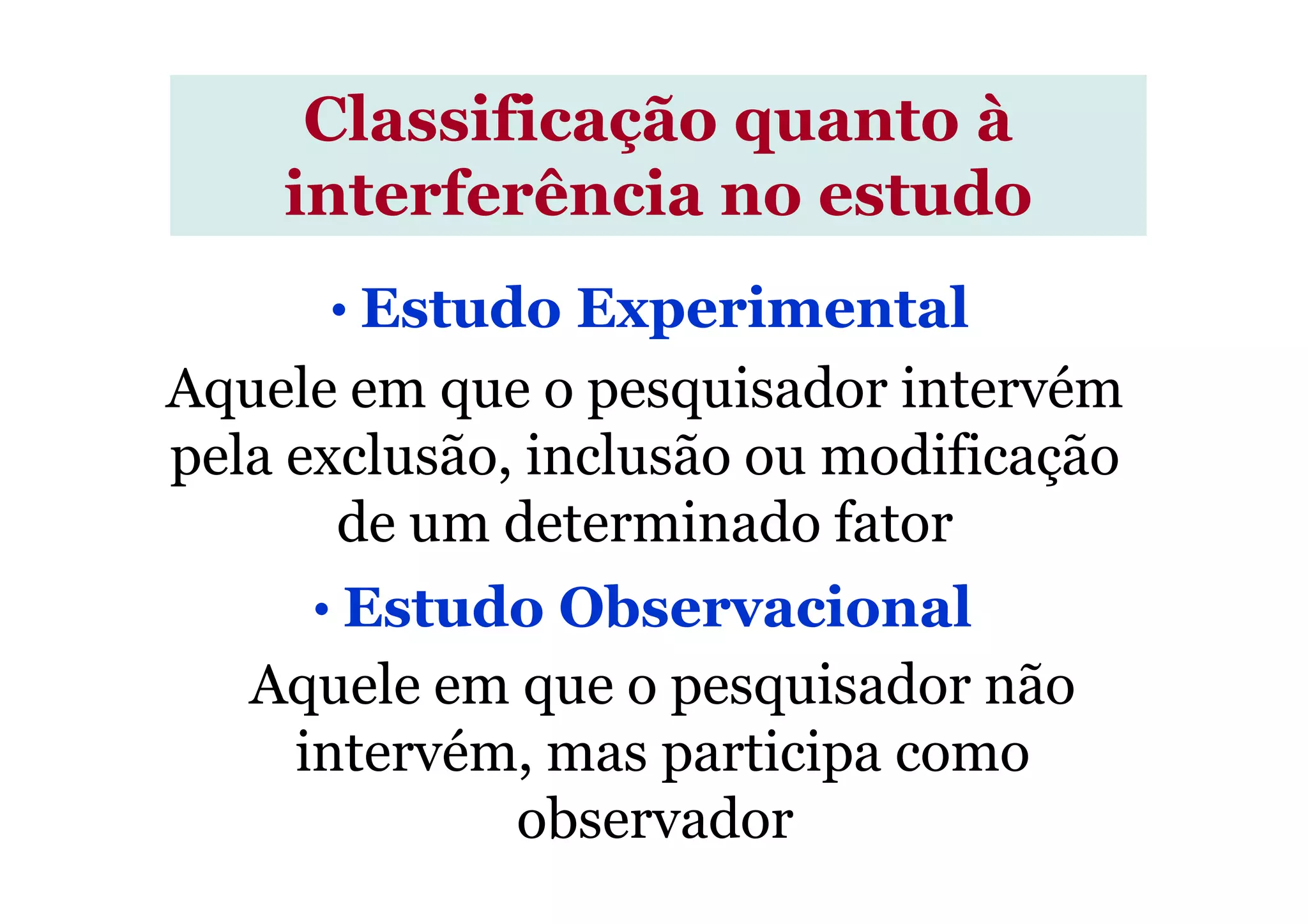 Aquele em que o pesquisador intervém
pela exclusão, inclusão ou modificação
Classificação quanto à
interferência no estudo
• Estudo Experimental
pela exclusão, inclusão ou modificação
de um determinado fator
Aquele em que o pesquisador não
intervém, mas participa como
observador.
• Estudo Observacional
 
