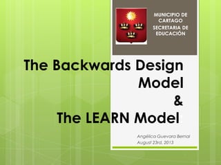 The Backwards Design
Model
&
The LEARN Model:
Angélica Guevara Bernal
August 23rd, 2013
MUNICIPIO DE
CARTAGO
SECRETARIA DE...