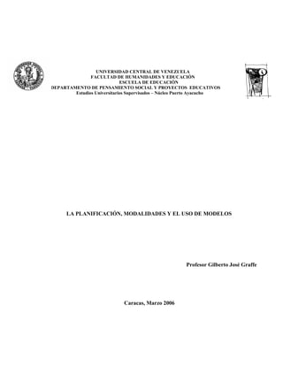 UNIVERSIDAD CENTRAL DE VENEZUELA
               FACULTAD DE HUMANIDADES Y EDUCACIÓN
                             ESCUELA DE EDUCACIÓN
DEPARTAMENTO DE PENSAMIENTO SOCIAL Y PROYECTOS EDUCATIVOS
        Estudios Universitarios Supervisados – Núcleo Puerto Ayacucho




      LA PLANIFICACIÓN, MODALIDADES Y EL USO DE MODELOS




                                                       Profesor Gilberto José Graffe




                             Caracas, Marzo 2006
 