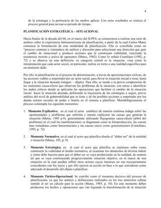 4

     de la estrategia y la pertinencia de los medios aplicar. Con estos resultados se reinicia el
     proceso general para un nuevo período de tiempo.

PLANIFICACIÓN ESTRATÉGICA – SITUACIONAL

Hacia finales de la década del 60, en el marco del ILPES, se comenzaron a realizar una serie de
análisis sobre la experiencia latinoamericana de planificación, a partir de la cual Carlos Matus
comienza la formulación de esta modalidad de planificación. Ella es concebida como un
“proceso continuo y sistemático de análisis y discusión para seleccionar una dirección que guíe
el cambio de situacional y producir acciones que le construyan viabilidad, venciendo la
resistencia incierta y activa de oponentes (Matus, 1982). Como lo señala Castellano (1992, p.
72) y se observa en esta definición, su categoría central es la situación, vista como la
interpretación que cada actor social, en particular, realiza en torno a una realidad específica para
un momento dado.

Por ello, la planificación es el proceso de determinación, a través de aproximaciones cíclicas, de
las acciones viables a emprender por un actor social, para llevar la situación inicial a otras, hasta
llegar a la situación deseada (imagen – objeto). Para ello, se tiende a la previa comprensión de
las realciones causa-efecto que observan los problemas de la situación, con miras a identificar
los nudos críticos donde se aplicarán las operaciones que faciliten el cambio de la situación
inicial hacia la situación deseada, definiendo la trayectoria de las estrategias a seguir, previo
análisis del nivel de gobernabilidad que se tiene y de las posibles acciones a emprender por los
demás actores sociales de poder e interés en el sistema a planificar. Metodológicamente el
proceso contempla los siguiente momentos:

1. Momento Explicativo, en el cual el actor establece de manera continua indaga sobre las
   oportunidades y problemas que enfrenta e intenta explicarse las causas que generan la
   situación (Matus, 1985 p.9), generalmente utilizando flujogramas causa-efecto (árbol del
   problema) en el cual las manifestaciones se diagraman como la fenoproducción, las causas
   mas inmediatas como fenoestructura y las causas raíces como genoestructura (Castellano,
   1995, p. 72).

2.    Momento Normativo, en el cual el actor que planifica diseña el “deber ser” de la realidad
      o situación (Matus, 185, p. 9).

3.    Momento Estratégico, en el cual el actor que planifica se cuestiona sobre como
      construirle la viabilidad al diseño normativo, al examinar los obstáculos de diversa índole
      y cómo debe hacerse para que el deber ser se vaya produciendo en la realidad, de manera
      tal que se vaya construyendo progresivamente situación objetivo, en el marco de una
      situación en la cual pueden influir otros actores cuyos intereses no son necesariamente
      coincidentes con los suyos y por ello ejercen su acción en base a lo que consideran como
      adecuado al desarrollo del objeto a planificar.

4.    Momento Táctico-Operacional. Se concibe como el momento decisivo del proceso de
      planificación, ya que los análisis y definiciones realizados en los tres anteriores cobran
      sentido al ser un cálculo para la acción (Matus, 1985, p. 10). En este momento deben
      producirse los hechos y operaciones que van logrando la transformación de la situación
 