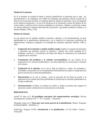 8

Modelo de Evaluación.

En él se diseñan, de acuerdo al objeto y proceso planificación en particular que se trate, los
procedimientos y los estándares con validez de contenido, que permitan valorar el grado de la
eficacia de la ejecución del plan, al comparar grado de objetivos alcanzados versus la magnitud
de los objetivos propuestos; y el nivel de eficiencia de la realización a partir del análisis de los
costos totales y unitarios de los recursos empleados en el proceso. Además, es relevante evaluar
los efectos indirectos o impactos derivados de la ejecución, que pueden modificar el objeto y su
entorno (Molins, 1998, p. 139).

Modelo de Solución.

Es una síntesis de los modelos analítico, normativo, operativo y de instrumentación, de gran
aplicabilidad en la planificación institucional y en la solución de situaciones conflictivas de
organizaciones medianas y pequeñas. El contempla los elementos siguientes (Molins, 1998, p.
141):

1.   Explicación de la situación o modelo analítico simple. Implica el conjunto de elementos
     y relaciones que permiten conocer la situación y obtener una visión completa de le
     problema a resolver, y el pronóstico del futuro del objeto de mantenerse las condiciones
     originales de la situación.

2.   Formulación del problema y la solución correspondiente. Es una síntesis de la
     explicación de la situación problemática y las líneas generales de acción para la solución
     de la misma.

3.   Explicación de la solución, en la cual se fijan de objetivos y metas, las estrategias y
     actividades a desarrollar con la correspondiente determinación de medios y tiempo previsto
     para la solución de la situación problemática.

4.   Demostración en la cual se expone, como la ejecución de las líneas de acción y la
     aplicación de los medios previstos posibilitarán la solución de la situación problemática en
     el lapso establecido.

5.   Instrumentación, al fijarse el conjunto de medios y medias necesarias que aseguren la
     ejecución y poder contrarrestar las consecuencias no deseadas.

BIBLIOGRAFÌA

Ansoff, H. Igor (s.f.). El paradigma emergente del comportamiento estratégico. Revista
Investigación y Gerencia Vol. V – N° 2. Caracas – Venezuela.

Ahumada, Jorge (s.f.). Notas para una teoría general de la planificación. Mimeo. Programa
FUNDACOMÚN – PIAPUR, s.l.

Ander-Egg, Ezequiel (1978). Introducción a la planificación.. El Cid Editor. Caracas -
Venezuela.
 