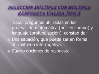 Estas preguntas utilizadas en las
    pruebas de matemática (núcleo común) y
    lenguaje (profundización), constan de:
   Una situación, que puede ser en forma
    afirmativa o interrogativa.
   Cuatro opciones de respuesta.
 