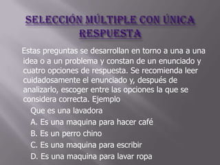 Estas preguntas se desarrollan en torno a una a una
idea o a un problema y constan de un enunciado y
cuatro opciones de respuesta. Se recomienda leer
cuidadosamente el enunciado y, después de
analizarlo, escoger entre las opciones la que se
considera correcta. Ejemplo
  Que es una lavadora
  A. Es una maquina para hacer café
  B. Es un perro chino
  C. Es una maquina para escribir
  D. Es una maquina para lavar ropa
 