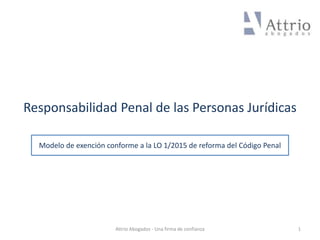 Responsabilidad Penal de las Personas Jurídicas
1Attrio Abogados - Una firma de confianza
Modelo de exención conforme a la LO 1/2015 de reforma del Código Penal
 