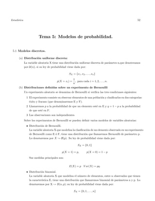 Estad´ıstica 52
Tema 5: Modelos de probabilidad.
5.1 Modelos discretos.
(a) Distribuci´on uniforme discreta:
La variable aleatoria X tiene una distribuci´on uniforme discreta de par´ametro n,que denoteramos
por U(n), si su ley de probabilidad viene dada por:
SX = {x1, x2, . . . , xn}
p(X = xi) =
1
n
, para cada i = 1, 2, . . . , n.
(b) Distribuciones deﬁnidas sobre un experimento de Bernouilli
Un experimento aleatorio se denomina de Bernouilli si veriﬁca las tres condiciones siguientes:
1 El experimento consiste en observar elementos de una poblaci´on y clasiﬁcarlos en dos categor´ıas:
´exito y fracaso (que denominaremos E y F).
2 Llamaremos p a la probabilidad de que un elemento est´e en E y q = 1 − p a la probabilidad
de que est´e en F.
3 Las observaciones son independientes.
Sobre los experimentos de Bernouilli se pueden deﬁnir varios modelos de variables aleatorias:
• Distribuci´on de Bernouilli.
La variable aleatoria X que modeliza la clasiﬁcaci´on de un elemento observado en un experimento
de Bernouilli como E ´o F, tiene una distribuci´on que llamaremos Bernouilli de par´ametro p.
Lo denotaremos por X ; B(p). Su ley de probabilidad viene dada por:
SX = {0, 1}
p(X = 1) = p, p(X = 0) = 1 − p
Sus medidas principales son:
E(X) = p V ar(X) = pq.
• Distribuci´on binomial.
La variable aleatoria X que modeliza el n´umero de elementos, entre n observados que tienen
la caracter´ıstica E, tiene una distribuci´on que llamaremos binomial de par´ametros n y p. Lo
denotaremos por X ; B(n, p); su ley de probabilidad viene dada por:
SX = {0, 1, . . . , n}
 