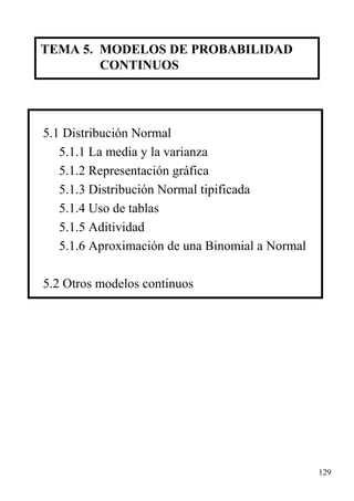 TEMA 5. MODELOS DE PROBABILIDAD
CONTINUOS

5.1 Distribución Normal
5.1.1 La media y la varianza
5.1.2 Representación gráfica
5.1.3 Distribución Normal tipificada
5.1.4 Uso de tablas
5.1.5 Aditividad
5.1.6 Aproximación de una Binomial a Normal
5.2 Otros modelos continuos

129

 