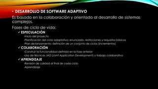 • DESARROLLO DE SOFTWARE ADAPTIVO
Es basado en la colaboración y orientado al desarrollo de sistemas
complejos.
Fases de ciclo de vida:
ESPECULACIÓN
-Inicio del proyecto
-Planificación del ciclo adaptativo: enunciado, restricciones y requisitos básicos
-Plan de lanzamiento: definición de un conjunto de ciclos (incrementos)
COLABORACIÓN
-Construir la funcionalidad definida en la fase anterior
-Uso de técnicas JAD (Joint Application Development) y trabajo colaborativo
APRENDIZAJE
-Revisión de calidad al final de cada ciclo
-Aprendizaje
 