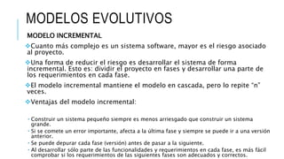 MODELOS EVOLUTIVOS
MODELO INCREMENTAL
Cuanto más complejo es un sistema software, mayor es el riesgo asociado
al proyecto.
Una forma de reducir el riesgo es desarrollar el sistema de forma
incremental. Esto es: dividir el proyecto en fases y desarrollar una parte de
los requerimientos en cada fase.
El modelo incremental mantiene el modelo en cascada, pero lo repite “n”
veces.
Ventajas del modelo incremental:
 Construir un sistema pequeño siempre es menos arriesgado que construir un sistema
grande.
 Si se comete un error importante, afecta a la última fase y siempre se puede ir a una versión
anterior.
 Se puede depurar cada fase (versión) antes de pasar a la siguiente.
 Al desarrollar sólo parte de las funcionalidades y requerimientos en cada fase, es más fácil
comprobar si los requerimientos de las siguientes fases son adecuados y correctos.
 