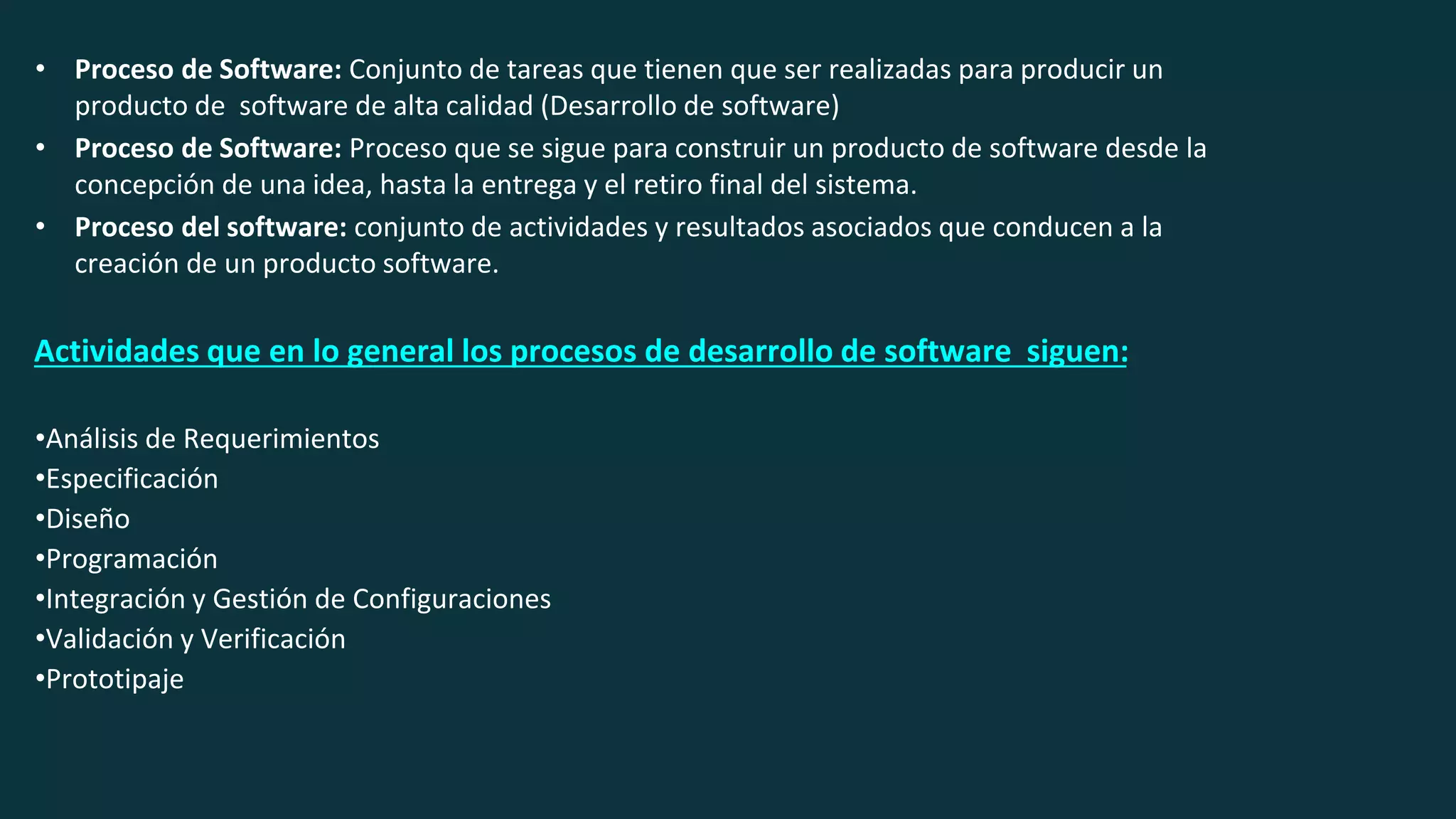 • Proceso de Software: Conjunto de tareas que tienen que ser realizadas para producir un
producto de software de alta calidad (Desarrollo de software)
• Proceso de Software: Proceso que se sigue para construir un producto de software desde la
concepción de una idea, hasta la entrega y el retiro final del sistema.
• Proceso del software: conjunto de actividades y resultados asociados que conducen a la
creación de un producto software.
Actividades que en lo general los procesos de desarrollo de software siguen:
•Análisis de Requerimientos
•Especificación
•Diseño
•Programación
•Integración y Gestión de Configuraciones
•Validación y Verificación
•Prototipaje
 