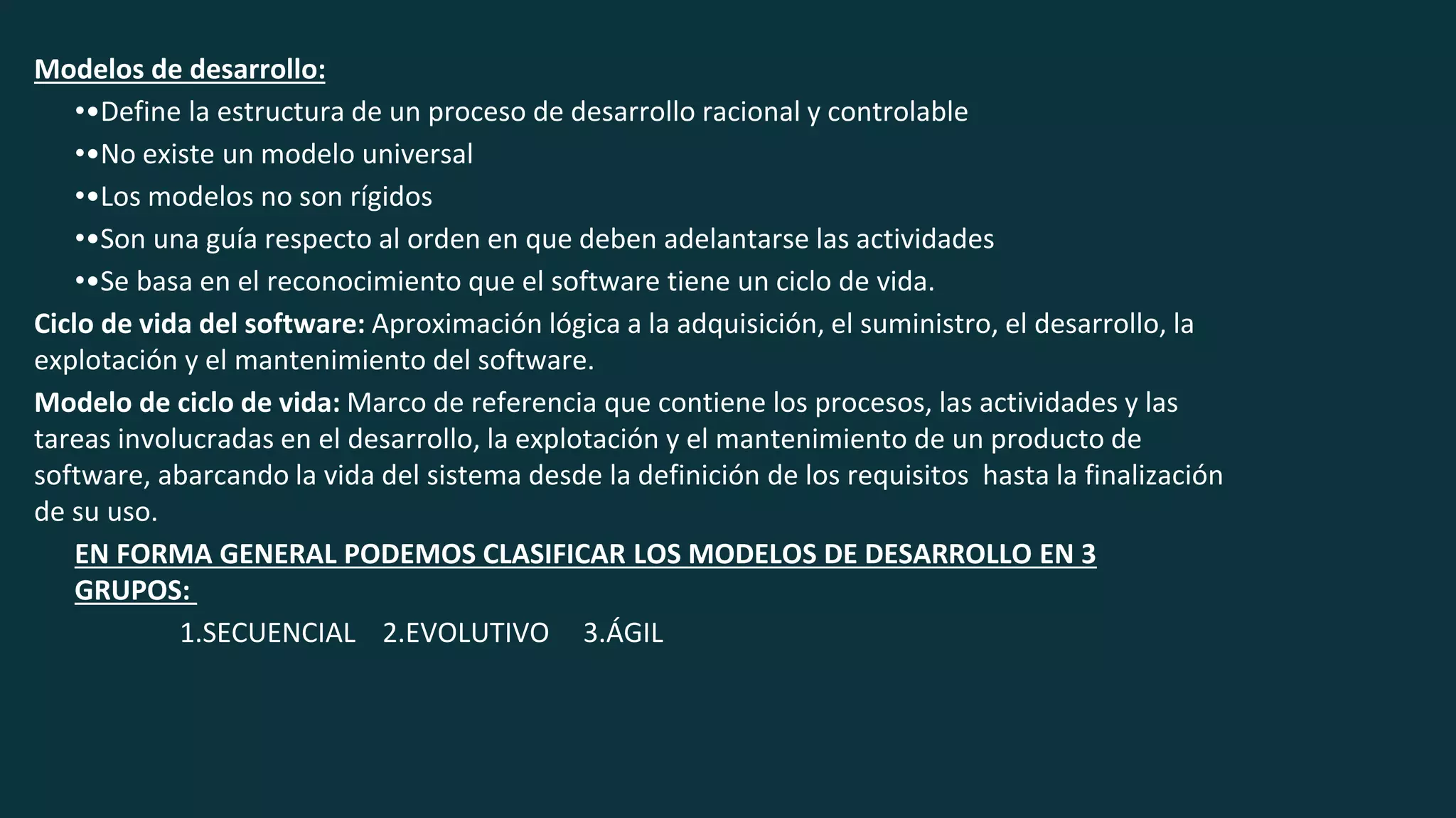 Modelos de desarrollo:
••Define la estructura de un proceso de desarrollo racional y controlable
••No existe un modelo universal
••Los modelos no son rígidos
••Son una guía respecto al orden en que deben adelantarse las actividades
••Se basa en el reconocimiento que el software tiene un ciclo de vida.
Ciclo de vida del software: Aproximación lógica a la adquisición, el suministro, el desarrollo, la
explotación y el mantenimiento del software.
Modelo de ciclo de vida: Marco de referencia que contiene los procesos, las actividades y las
tareas involucradas en el desarrollo, la explotación y el mantenimiento de un producto de
software, abarcando la vida del sistema desde la definición de los requisitos hasta la finalización
de su uso.
EN FORMA GENERAL PODEMOS CLASIFICAR LOS MODELOS DE DESARROLLO EN 3
GRUPOS:
1.SECUENCIAL 2.EVOLUTIVO 3.ÁGIL
 