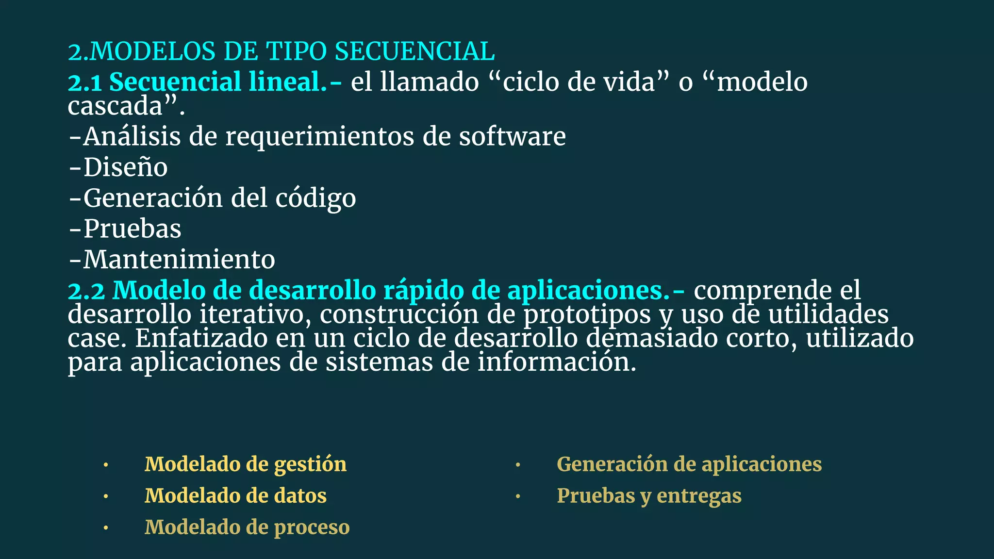 2.MODELOS DE TIPO SECUENCIAL
2.1 Secuencial lineal.- el llamado “ciclo de vida” o “modelo
cascada”.
-Análisis de requerimientos de software
-Diseño
-Generación del código
-Pruebas
-Mantenimiento
2.2 Modelo de desarrollo rápido de aplicaciones.- comprende el
desarrollo iterativo, construcción de prototipos y uso de utilidades
case. Enfatizado en un ciclo de desarrollo demasiado corto, utilizado
para aplicaciones de sistemas de información.
• Modelado de gestión
• Modelado de datos
• Modelado de proceso
• Generación de aplicaciones
• Pruebas y entregas
 