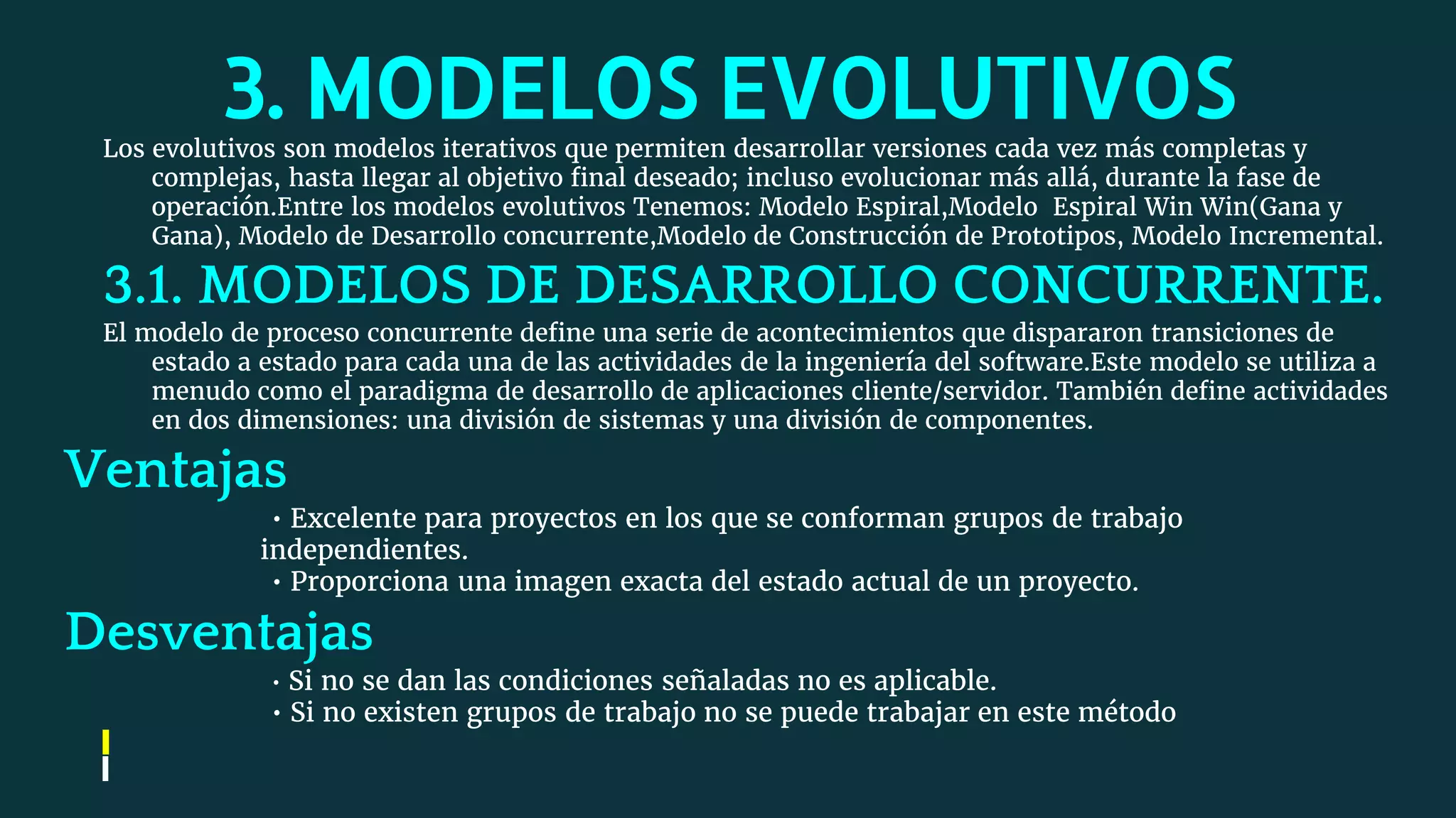 3. MODELOS EVOLUTIVOSLos evolutivos son modelos iterativos que permiten desarrollar versiones cada vez más completas y
complejas, hasta llegar al objetivo final deseado; incluso evolucionar más allá, durante la fase de
operación.Entre los modelos evolutivos Tenemos: Modelo Espiral,Modelo Espiral Win Win(Gana y
Gana), Modelo de Desarrollo concurrente,Modelo de Construcción de Prototipos, Modelo Incremental.
3.1. MODELOS DE DESARROLLO CONCURRENTE.
El modelo de proceso concurrente define una serie de acontecimientos que dispararon transiciones de
estado a estado para cada una de las actividades de la ingeniería del software.Este modelo se utiliza a
menudo como el paradigma de desarrollo de aplicaciones cliente/servidor. También define actividades
en dos dimensiones: una división de sistemas y una división de componentes.
Ventajas
• Excelente para proyectos en los que se conforman grupos de trabajo
independientes.
• Proporciona una imagen exacta del estado actual de un proyecto.
Desventajas
• Si no se dan las condiciones señaladas no es aplicable.
• Si no existen grupos de trabajo no se puede trabajar en este método
 