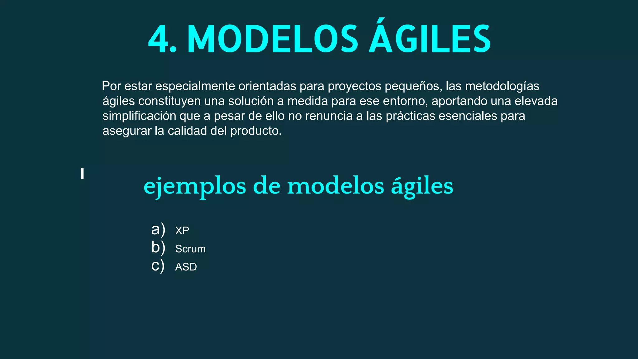 4. MODELOS ÁGILES
Por estar especialmente orientadas para proyectos pequeños, las metodologías
ágiles constituyen una solución a medida para ese entorno, aportando una elevada
simplificación que a pesar de ello no renuncia a las prácticas esenciales para
asegurar la calidad del producto.
ejemplos de modelos ágiles
a) XP
b) Scrum
c) ASD
 
