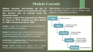 Modelo Cascada, denominado así por la
posición de las fases en el desarrollo de esta,
que parecen caer en cascada hacia las
siguientes fases.
La versión original fue propuesta por Winston
W. Royce en 1970, revisada por Barry Boehm
en 1980 e Ian Sommerville en 1985.
Análisis: Trabaja en la recopilación de los requisitos, se
centra e intensifica en el Software.
Diseño: Se enfoca en cuatro atributos distintos del programa,
la estructura de los datos, la arquitectura del Software, el
detalle procedimental y la caracterización de la interfaz.
Codificación o Implementación: El Diseño debe traducirse
en una forma legible para la máquina.
Prueba: Realiza pruebas que aseguren que la entrada
definida produce los resultados que realmente se requieren.
Mantenimiento: Los cambios ocurrirán debido a que se
haya encontrado errores, a que el Software debe
adaptarse a cambios del entorno externo.
 