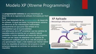 Modelo XP (Xtreme Programming)
La programación extrema es una metodología de
desarrollo de la ingeniería de software formulada por Kent
Beck
Es el más destacado de los procesos ágiles de desarrollo
de software. Al igual que éstos, la programación extrema
se diferencia de las metodologías tradicionales
principalmente en que pone más énfasis en la
adaptabilidad que en la previsibilidad.
Los defensores de la XP consideran que los cambios de
requisitos sobre la marcha son un aspecto natural,
inevitable e incluso deseable del desarrollo de proyectos.
Creen que ser capaz de adaptarse a los cambios de
requisitos en cualquier punto de la vida del proyecto es
una aproximación mejor y más realista que intentar definir
todos los requisitos al comienzo del proyecto e invertir
esfuerzos después en controlar los cambios en los
requisitos.
 