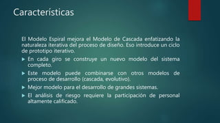 Características
El Modelo Espiral mejora el Modelo de Cascada enfatizando la
naturaleza iterativa del proceso de diseño. Eso introduce un ciclo
de prototipo iterativo.
 En cada giro se construye un nuevo modelo del sistema
completo.
 Este modelo puede combinarse con otros modelos de
proceso de desarrollo (cascada, evolutivo).
 Mejor modelo para el desarrollo de grandes sistemas.
 El análisis de riesgo requiere la participación de personal
altamente calificado.
 