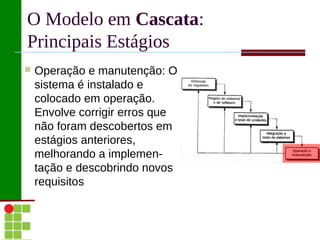 O Modelo em Cascata:
Principais Estágios
   Operação e manutenção: O
    sistema é instalado e
    colocado em operação.
    Envolve corrigir erros que
    não foram descobertos em
    estágios anteriores,
    melhorando a implemen-
    tação e descobrindo novos
    requisitos
 