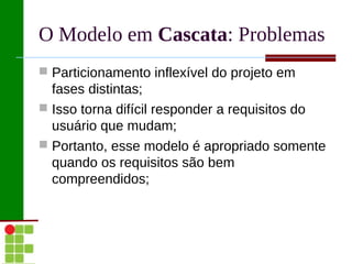 O Modelo em Cascata: Problemas
 Particionamento inflexível do projeto em
  fases distintas;
 Isso torna difícil responder a requisitos do
  usuário que mudam;
 Portanto, esse modelo é apropriado somente
  quando os requisitos são bem
  compreendidos;
 