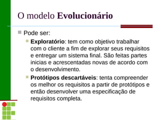 O modelo Evolucionário
 Pode ser:
   Exploratório: tem como objetivo trabalhar
    com o cliente a fim de explorar seus requisitos
    e entregar um sistema final. São feitas partes
    inicias e acrescentadas novas de acordo com
    o desenvolvimento.
   Protótipos descartáveis: tenta compreender
    os melhor os requisitos a partir de protótipos e
    então desenvolver uma especificação de
    requisitos completa.
 