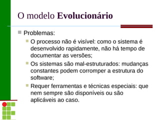 O modelo Evolucionário
 Problemas:
   O processo não é visível: como o sistema é
    desenvolvido rapidamente, não há tempo de
    documentar as versões;
   Os sistemas são mal-estruturados: mudanças
    constantes podem corromper a estrutura do
    software;
   Requer ferramentas e técnicas especiais: que
    nem sempre são disponíveis ou são
    aplicáveis ao caso.
 