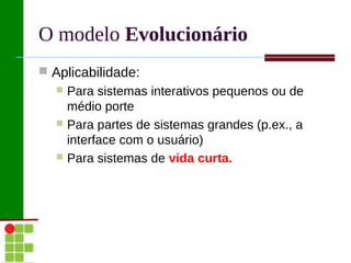 O modelo Evolucionário
 Aplicabilidade:
   Para sistemas interativos pequenos ou de
    médio porte
   Para partes de sistemas grandes (p.ex., a
    interface com o usuário)
   Para sistemas de vida curta.
 