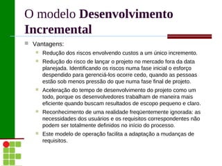 O modelo Desenvolvimento
Incremental
 Vantagens:
      Redução dos riscos envolvendo custos a um único incremento.
      Redução do risco de lançar o projeto no mercado fora da data
       planejada. Identificando os riscos numa fase inicial o esforço
       despendido para gerenciá-los ocorre cedo, quando as pessoas
       estão sob menos pressão do que numa fase final de projeto.
      Aceleração do tempo de desenvolvimento do projeto como um
       todo, porque os desenvolvedores trabalham de maneira mais
       eficiente quando buscam resultados de escopo pequeno e claro.
      Reconhecimento de uma realidade freqüentemente ignorada: as
       necessidades dos usuários e os requisitos correspondentes não
       podem ser totalmente definidos no início do processo.
      Este modelo de operação facilita a adaptação a mudanças de
       requisitos.
 