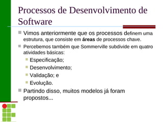 Processos de Desenvolvimento de
Software
 Vimos anteriormente que os processos definem uma
  estrutura, que consiste em áreas de processos chave.
 Percebemos também que Sommerville subdivide em quatro
  atividades básicas:
    Especificação;
    Desenvolvimento;
    Validação; e
    Evolução.

 Partindo disso, muitos modelos já foram
  propostos...
 
