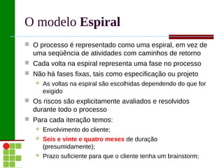 O modelo Espiral
 O processo é representado como uma espiral, em vez de
  uma seqüência de atividades com caminhos de retorno
 Cada volta na espiral representa uma fase no processo
 Não há fases fixas, tais como especificação ou projeto
      As voltas na espiral são escolhidas dependendo do que for
       exigido
 Os riscos são explicitamente avaliados e resolvidos
  durante todo o processo
 Para cada iteração temos:
      Envolvimento do cliente;
      Seis e vinte e quatro meses de duração
       (presumidamente);
      Prazo suficiente para que o cliente tenha um brainstorm;
 