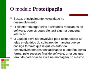 O modelo Prototipação
 Busca, principalmente, velocidade no
  desenvolvimento;
 O cliente “enxerga” telas e relatórios resultantes do
  software, com os quais ele terá alguma pequena
  interação.
 O usuário deve ser envolvido para opinar sobre as
  telas e relatórios do software, de maneira que se
  consiga torná-lo quase que co-autor do
  desenvolvimento responsabilizando-o também, desta
  forma, pelo sucesso final do software, uma vez que
  terá tido participação ativa na montagem do mesmo.
 