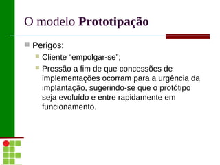 O modelo Prototipação
 Perigos:
   Cliente “empolgar-se”;
   Pressão a fim de que concessões de
    implementações ocorram para a urgência da
    implantação, sugerindo-se que o protótipo
    seja evoluído e entre rapidamente em
    funcionamento.
 