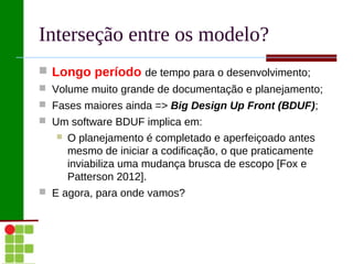 Interseção entre os modelo?
 Longo período de tempo para o desenvolvimento;
 Volume muito grande de documentação e planejamento;
 Fases maiores ainda => Big Design Up Front (BDUF);
 Um software BDUF implica em:
      O planejamento é completado e aperfeiçoado antes
       mesmo de iniciar a codificação, o que praticamente
       inviabiliza uma mudança brusca de escopo [Fox e
       Patterson 2012].
 E agora, para onde vamos?
 