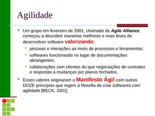 Agilidade
 Um grupo em fevereiro de 2001, chamado de Agile Alliance,
  começou a descobrir maneiras melhores e mais leves de
  desenvolver software valorizando:
      pessoas e interações ao invés de processos e ferramentas;
      softwares funcionando no lugar de documentações
       abrangentes;
      colaborações com clientes do que negociações de contratos
       e respostas à mudanças por planos fechados.
 Esses valores originaram o   Manifesto Ágil com outros
  DOZE princípios que regem a filosofia de criar softwares com
  agilidade [BECK, 2001]
 