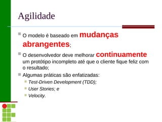 Agilidade
 O modelo é baseado em    mudanças
  abrangentes;
 O desenvolvedor deve melhorar    continuamente
  um protótipo incompleto até que o cliente fique feliz com
  o resultado;
 Algumas práticas são enfatizadas:
   Test-Driven Development (TDD);
   User Stories; e
   Velocity.
 