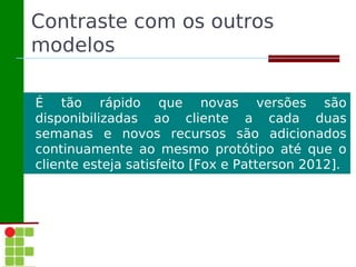 Contraste com os outros
modelos

É tão rápido que novas versões são
disponibilizadas ao cliente a cada duas
semanas e novos recursos são adicionados
continuamente ao mesmo protótipo até que o
cliente esteja satisfeito [Fox e Patterson 2012].
 