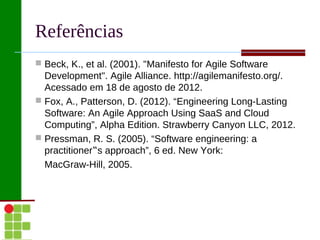Referências
 Beck, K., et al. (2001). "Manifesto for Agile Software
  Development". Agile Alliance. http://agilemanifesto.org/.
  Acessado em 18 de agosto de 2012.
 Fox, A., Patterson, D. (2012). “Engineering Long-Lasting
  Software: An Agile Approach Using SaaS and Cloud
  Computing”, Alpha Edition. Strawberry Canyon LLC, 2012.
 Pressman, R. S. (2005). “Software engineering: a
  practitioner‟s approach”, 6 ed. New York:
  MacGraw-Hill, 2005.
 