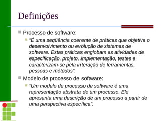 Definições
 Processo de software:
     “É uma seqüência coerente de práticas que objetiva o
      desenvolvimento ou evolução de sistemas de
      software. Estas práticas englobam as atividades de
      especificação, projeto, implementação, testes e
      caracterizam-se pela interação de ferramentas,
      pessoas e métodos”.
 Modelo de processo de software:
     “Um modelo de processo de software é uma
      representação abstrata de um processo. Ele
      apresenta uma descrição de um processo a partir de
      uma perspectiva específica”.
 