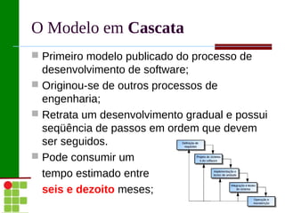 O Modelo em Cascata
 Primeiro modelo publicado do processo de
  desenvolvimento de software;
 Originou-se de outros processos de
  engenharia;
 Retrata um desenvolvimento gradual e possui
  seqüência de passos em ordem que devem
  ser seguidos.
 Pode consumir um
  tempo estimado entre
  seis e dezoito meses;
 