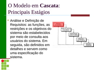 O Modelo em Cascata:
Principais Estágios
   Análise e Definição de
    Requisitos: as funções, as
    restrições e os objetivos do
    sistema são estabelecidos
    por meio de consulta aos
    usuários do sistema. Em
    seguida, são definidos em
    detalhes e servem como
    uma especificação do
    sistema.
 