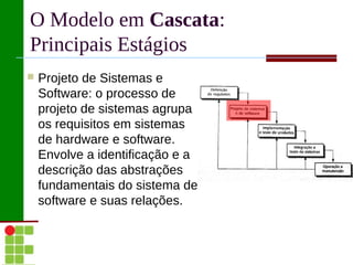O Modelo em Cascata:
Principais Estágios
   Projeto de Sistemas e
    Software: o processo de
    projeto de sistemas agrupa
    os requisitos em sistemas
    de hardware e software.
    Envolve a identificação e a
    descrição das abstrações
    fundamentais do sistema de
    software e suas relações.
 
