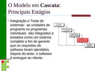 O Modelo em Cascata:
Principais Estágios
   Integração e Teste de
    sistemas: as unidades de
    programa ou programas
    individuais são integrados e
    testados como um sistema
    completo a fim de garantir
    que os requisitos de
    software foram atendidos.
    Depois do teste, o software
    é entregue ao cliente.
 