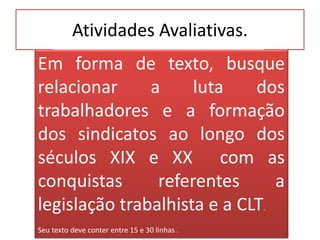 Atividades Avaliativas. 
Em forma de texto, busque 
relacionar a luta dos 
trabalhadores e a formação 
dos sindicatos ao longo dos 
séculos XIX e XX com as 
conquistas referentes a 
legislação trabalhista e a CLT. 
Seu texto deve conter entre 15 e 30 linhas . 
