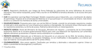 Recursos
• SMETE: Repositorio distribuido, que integra de forma federada las colecciones de varias bibliotecas de recursos
educativos. Para realizar búsquedas, pulsar FIND y escribir en KEYWORDS la temática deseada. Es de acceso libre para
consulta.
• CLOE (Co-operative Learning Object Exchange): Modelo cooperativo para el desarrollo, uso y reutilización de objetos
de aprendizaje. Proyecto de la Universidad de Waterloo en el que participan 17 universidades de Ontario. Solo tienen
acceso a su colección los miembros de dichas universidades.
• EDUSOURCECANADA: Propuesta para crear una red de ROA en Canada, uniendo los principales repositorios creados
en este país y otros externos con una infraestructura abierta e interoperable. De momento ofrece información sobre
los repositorios existentes y su forma de acceso. Podríamos denominarlo un metarrepositorio.
• PROYECTO AGREGA: Portal del Ministerio de Educación, Ministerio de Industria y consejerías de las Comunidades
Autónomas dentro de la iniciativa gubernamental RED.ES para crear una federación de repositorios con contenidos
digitales educativos ya existentes e imponer ciertos estándares en su elaboración.
• PROYECTO BIOSFERA: Elaborado por el Ministerio de Educación es un precursor de los ROA. De temática diversa y
orientado a la educación secundaria, no presenta metadatos, no son modificables ni descargables y se ordenan por
tipos de material. Se encuadra dentro del ISFTIC (antes CNICE).
• COLOMBIAAPRENDE: Libre previo registro. Clasificados por temática y destinados a educación superior. Enlace al
objeto o posibilidad de descargárselo y modificarlo
• Y muchos otros.
 