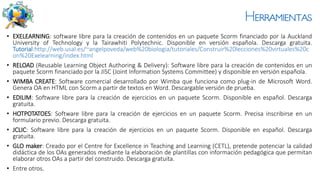 Herramientas
• EXELEARNING: software libre para la creación de contenidos en un paquete Scorm financiado por la Auckland
University of Technology y la Tairawhiti Polytechnic. Disponible en versión española. Descarga gratuita.
Tutorial:http://web.usal.es/~angelpoveda/web%20biologia/tutoriales/Construir%20lecciones%20virtuales%20c
on%20Exelearning/index.html
• RELOAD (Reusable Learning Object Authoring & Delivery): Software libre para la creación de contenidos en un
paquete Scorm financiado por la JISC (Joint Information Systems Committee) y disponible en versión española.
• WIMBA CREATE: Software comercial desarrollado por Wimba que funciona como plug-in de Microsoft Word.
Genera OA en HTML con Scorm a partir de textos en Word. Descargable versión de prueba.
• EDILIM: Software libre para la creación de ejercicios en un paquete Scorm. Disponible en español. Descarga
gratuita.
• HOTPOTATOES: Software libre para la creación de ejercicios en un paquete Scorm. Precisa inscribirse en un
formulario previo. Descarga gratuita.
• JCLIC: Software libre para la creación de ejercicios en un paquete Scorm. Disponible en español. Descarga
gratuita.
• GLO maker: Creado por el Centre for Excellence in Teaching and Learning (CETL), pretende potenciar la calidad
didáctica de los OAs generados mediante la elaboración de plantillas con información pedagógica que permitan
elaborar otros OAs a partir del construido. Descarga gratuita.
• Entre otros.
 