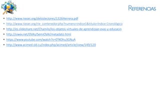 Referencias
• http://www.rieoei.org/deloslectores/1326Herrera.pdf
• http://www.rieoei.org/rie_contenedor.php?numero=indice1&titulo=Índice Cronológico
• http://es.slideshare.net/Chamilo/los-objetos-virtuales-de-aprendizaje-ovas-y-educacin
• http://siwev.net/OVAs/SemiOVAI/metadato.html
• https://www.youtube.com/watch?v=0TKOhu3GNuA
• http://www.acimed.sld.cu/index.php/acimed/article/view/149/120
 